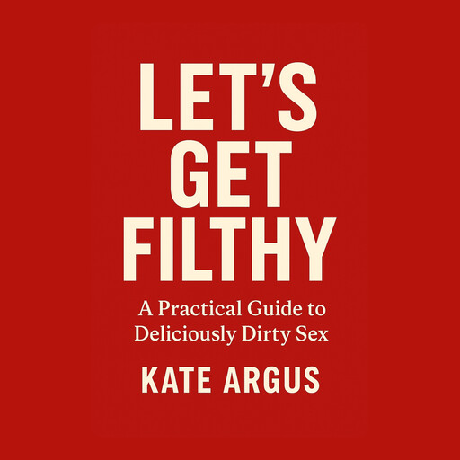 Let’s Get Filthy: A Practical Guide to Deliciously Dirty Sex, Kate Argus
