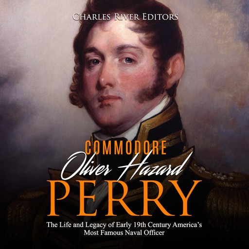 Oliver Hazard Perry: The Life and Legacy of the Commodore Who Became the War of 1812’s Most Famous Naval Officer, Charles Editors