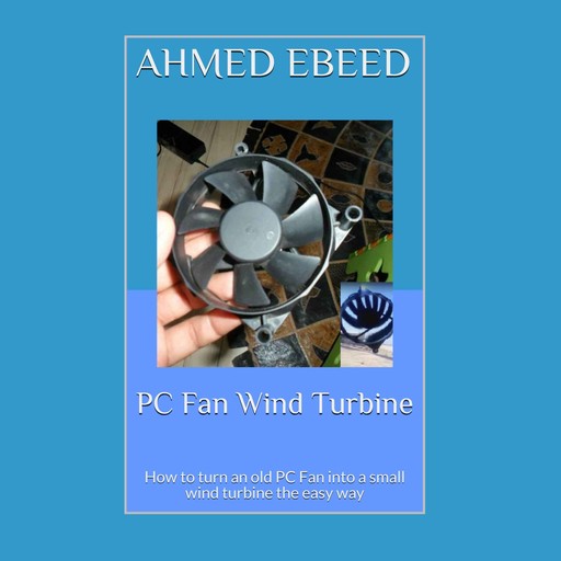 PC Fan Wind Turbine: How to turn an old PC Fan into a small wind turbine the easy way, Ahmed Ebeed