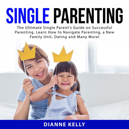 Single Parenting: The Ultimate Single Parent's Guide on Successful Parenting. Learn How to Navigate Parenting, a New Family Unit, Dating and Many More!, Dianne Kelly