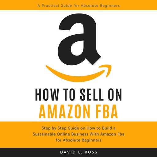 How to Sell on Amazon FBA: Step by Step Guide on How to Build a Sustainable Online Business With Amazon FBA for Absolute Beginners, David Ross