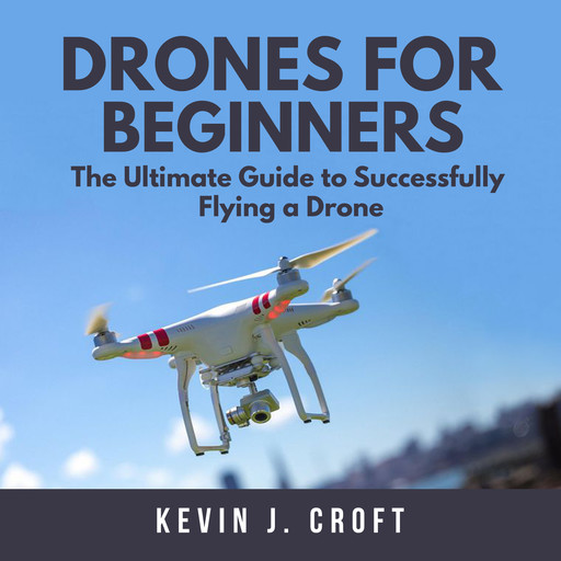 Drones for Beginners: The Ultimate Guide to Successfully Flying a Drone, Kevin J. Croft