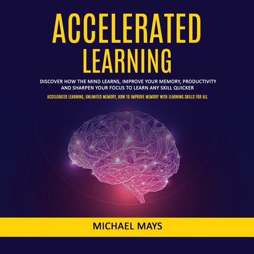 Accelerated Learning: Discover How the Mind Learns, Improve Your Memory, Productivity and Sharpen Your Focus to Learn Any Skill Quicker (Accelerated Learning, Unlimited Memory, How to Improve Memory With Learning Skills for All), Michael Mays
