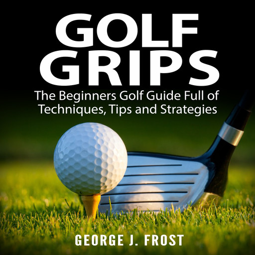 Golf Grips: The Beginners Golf Guide Full of Techniques, Tips and Strategies., George J. Frost
