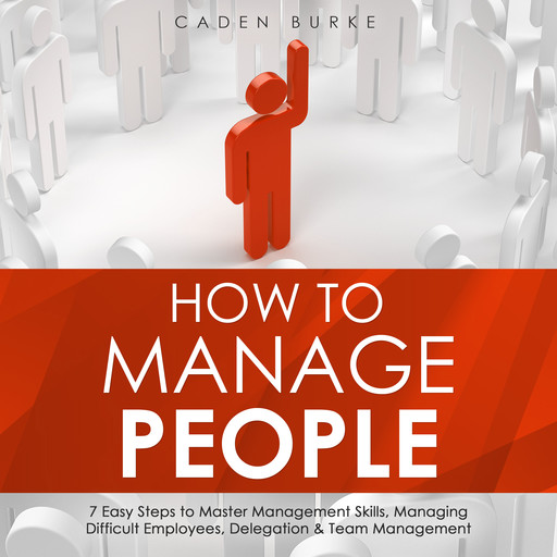 How to Manage People: 7 Easy Steps to Master Management Skills, Managing Difficult Employees, Delegation &amp; Team Management, Caden Burke