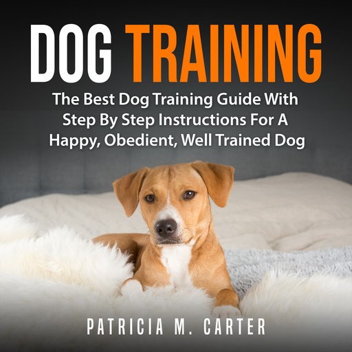 Dog Training: The Best Dog Training Guide With Step By Step Instructions For A Happy, Obedient, Well Trained Dog, Patricia M. Carter