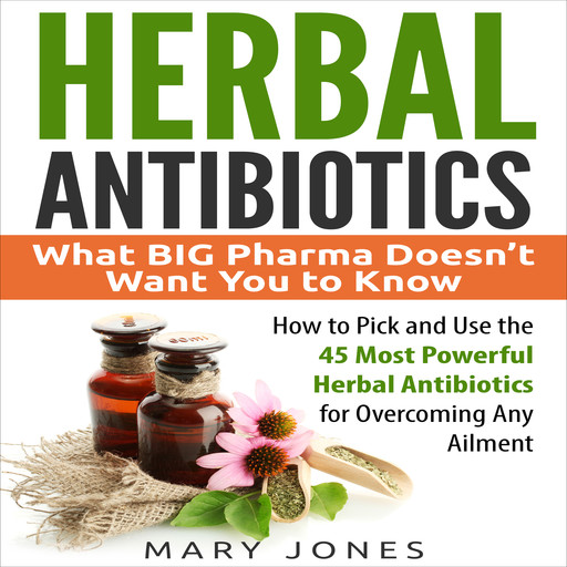 Herbal Antibiotics: What BIG Pharma Doesn’t Want You to Know - How to Pick and Use the 45 Most Powerful Herbal Antibiotics for Overcoming Any Ailment, Mary Jones