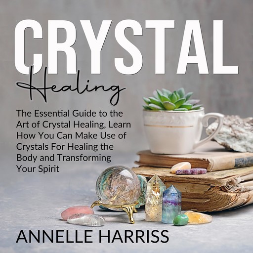 Crystal Healing: The Essential Guide to the Art of Crystal Healing, Learn How You Can Make Use of Crystals For Healing the Body and Transforming Your Spirit, Annelle Harriss