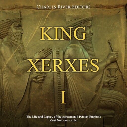 King Xerxes I: The Life and Legacy of the Achaemenid Persian Empire’s Most Notorious Ruler, Charles Editors