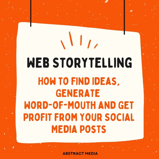 Web Storytelling: How to Find Ideas, Generate Word-of-Mouth and Get Profit from Your Social Media Posts, Abstract Media