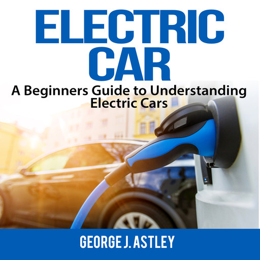 Electric Car: A Beginners Guide to Understanding Electric Cars, George J. Astley