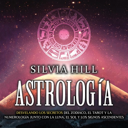 Astrología: Desvelando los secretos del zodiaco, el tarot y la numerología junto con la luna, el sol y los signos ascendentes, Silvia Hill