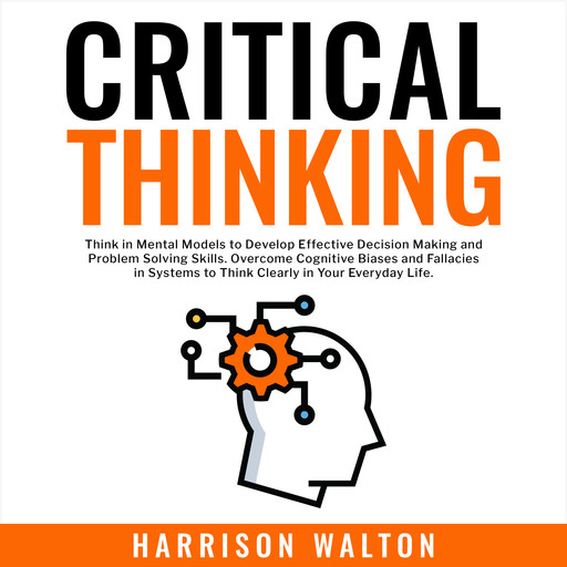 Critical Thinking: Think in Mental Models to Develop Effective Decision Making and Problem Solving Skills. Overcome Cognitive Biases and Fallacies in Systems to Think Clearly in Your Everyday Life., Harrison Walton