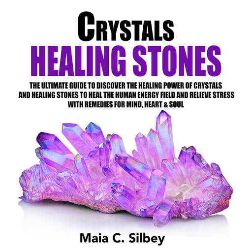 Crystals Healing Stones: The Ultimate Guide To Discover The Healing Power Of Crystals And Healing Stones To Heal The Human Energy Field and Relieve Stress With Remedies for Mind, Heart & Soul, Maia C. Silbey