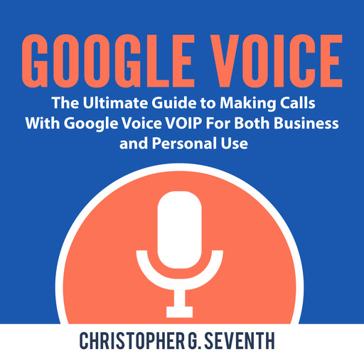 Google Voice: The Ultimate Guide to Making Calls With Google Voice VOIP For Both Business and Personal Use, Christopher G. Seventh