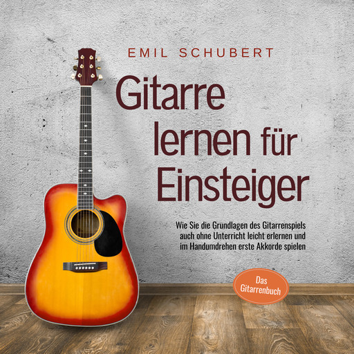 Gitarre lernen für Einsteiger - Wie Sie die Grundlagen des Gitarrenspiels auch ohne Unterricht leicht erlernen und im Handumdrehen erste Akkorde spielen - Das Gitarrenbuch, Emil Schubert