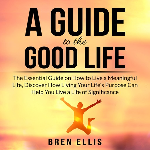 A Guide to the Good Life: The Essential Guide on How to Live a Meaningful Life, Discover How Living Your Life's Purpose Can Help You Live a Life of Significance, Bren Ellis