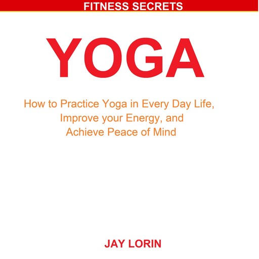 Yoga: How to Practice Yoga in Every Day Life, Improve your Energy, and Achieve Peace of Mind, Jay Lorin