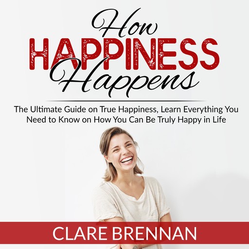 How Happiness Happens: The Ultimate Book on True Happiness, Learn Everything You Need to Know on How You Can BeTruly Happy in Life, Clare Brennan