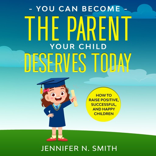 You Can Become The Parent Your Child Deserves: How to Raise Positive, Successful, and Happy Children, Jennifer N. Smith