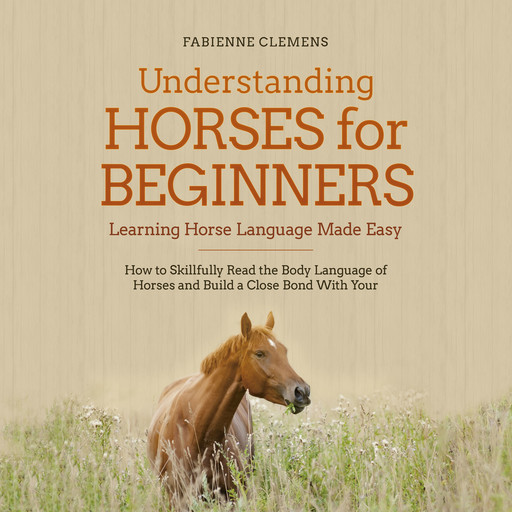 Understanding Horses for Beginners - Learning Horse Language Made Easy: How to Skillfully Read the Body Language of Horses and Build a Close Bond With Your Horse, Fabienne Clemens