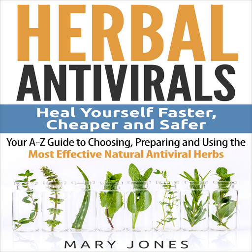 Herbal Antivirals: Heal Yourself Faster, Cheaper and Safer - Your A-Z Guide to Choosing, Preparing and Using the Most Effective Natural Antiviral Herbs, Mary Jones
