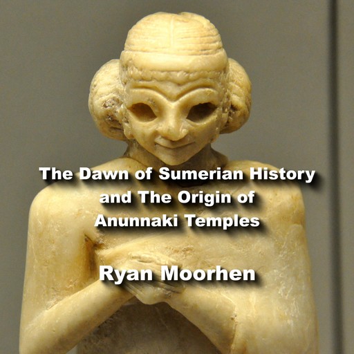 The Dawn of Sumerian History and The Origin of Anunnaki Temples, RYAN MOORHEN