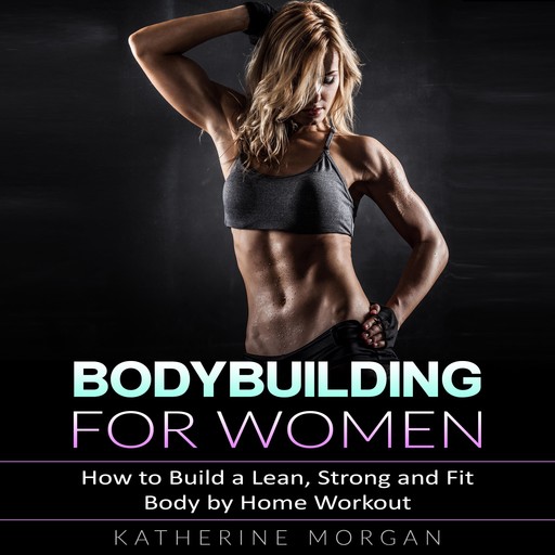 Bodybuilding for Women: How to Build a Lean, Strong and Fit Body by Home Workout, Katherine Morgan