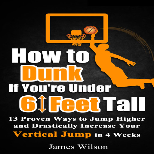 How to Dunk if You’re Under 6 Feet Tall: 13 Proven Ways to Jump Higher and Drastically Increase Your Vertical Jump in 4 Weeks, James Wilson