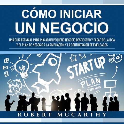Cómo iniciar un negocio: Una guía esencial para iniciar un pequeño negocio desde cero y pasar de la idea y el plan de negocio a la ampliación y la contratación de empleados, Robert McCarthy