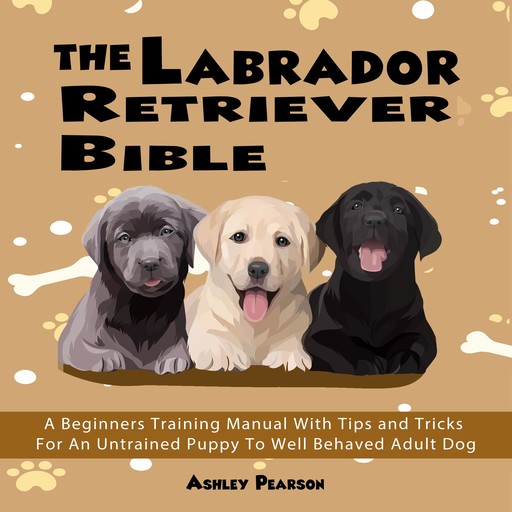 The Labrador Retriever Bible - A Beginners Training Manual With Tips and Tricks For An Untrained Puppy To Well Behaved Adult Dog, Ashley Pearson