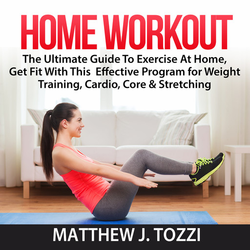 Home Workout: The Ultimate Guide To Exercise At Home, Get Fit With This Effective Program for Weight Training, Cardio, Core & Stretching, Matthew J. Tozzi
