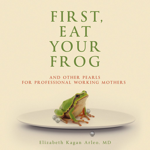 FIRST, EAT YOUR FROG: And Other Pearls For Professional Working Mothers, Elizabeth Kagan Arleo