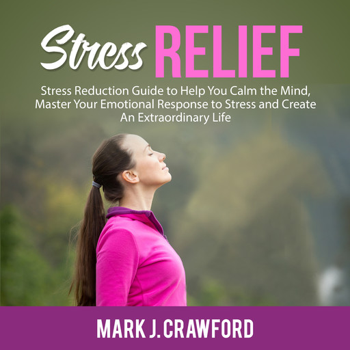 Stress Relief: Stress Reduction Guide to Help You Calm the Mind, Master Your Emotional Response to Stress and Create An Extraordinary Life, Mark Crawford