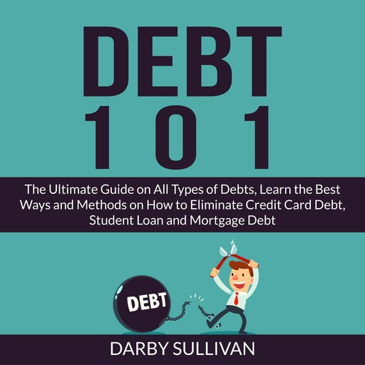 Debt 101: The Ultimate Guide on All Types of Debts, Learn the Best Ways and Methods on How to Eliminate Credit Card Debt, Student Loan and Mortgage Debt, Darby Sullivan