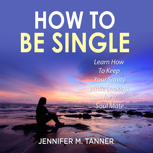How to Be Single: Learn How To Keep Your Sanity While Looking for a Soul Mate, Jennifer M. Tanner