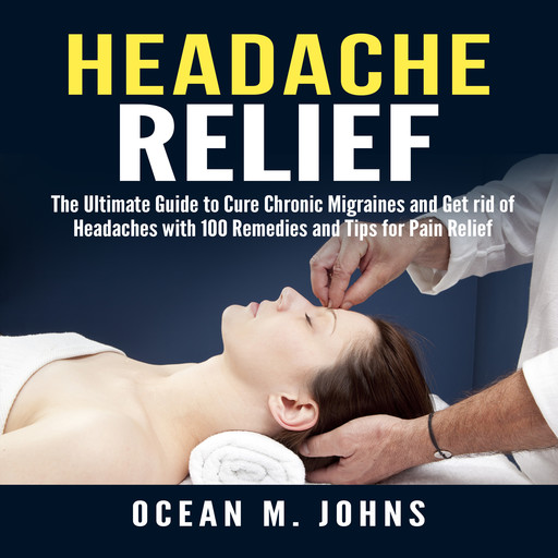 Headache Relief: The Ultimate Guide to Cure Chronic Migraines and Get rid of Headaches with 100 Remedies and Tips for Pain Relief, Ocean M. Johns