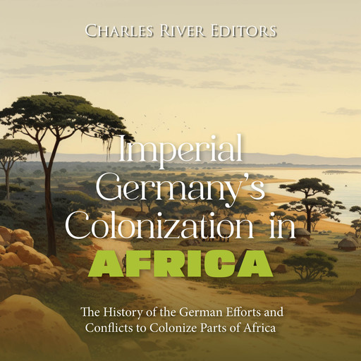 Imperial Germany’s Colonization in Africa: The History of the German Efforts and Conflicts to Colonize Parts of Africa, Charles Editors