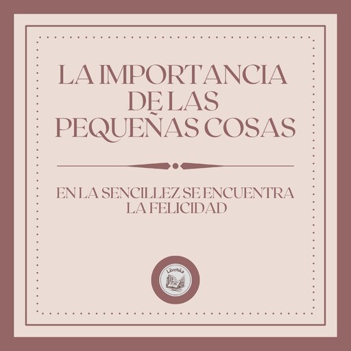 La Importancia de las Pequeñas Cosas: En la Sencillez se Encuentra la Felicidad, LIBROTEKA