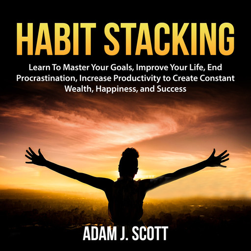 Habit Stacking: Learn To Master Your Goals, Improve Your Life, End Procrastination, Increase Productivity to Create Constant Wealth, Happiness, and Success, Adam J. Scott