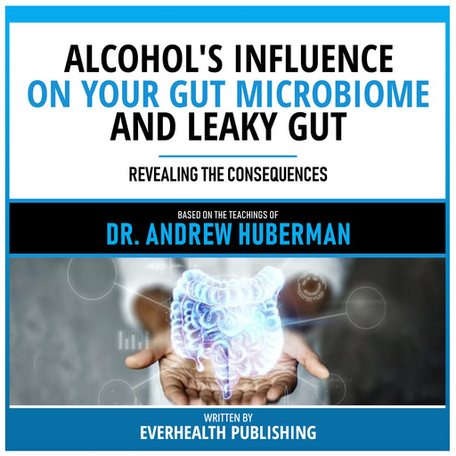 Alcohol's Influence On Your Gut Microbiome And Leaky Gut - Based On The Teachings Of Dr. Andrew Huberman, Everhealth Publishing, Andrew Huberman - Teachings Station