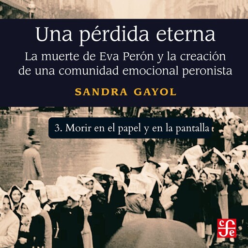 Morir en el papel y en la pantalla - Una pérdida eterna - La muerte de Eva Perón y la creación de una comunidad emocional peronista, Parte 3, Sandra Gayol