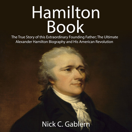 Hamilton Book: The True Story of this Extraordinary Founding Father; The Ultimate Alexander Hamilton Biography and His American Revolution, Nick C. Gablern
