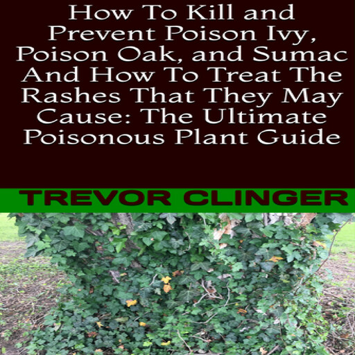 How To Kill and Prevent Poison Ivy, Poison Oak, and Sumac And How To Treat The Rashes That They May Cause: The Ultimate Poisonous Plant Guide, Trevor Clinger