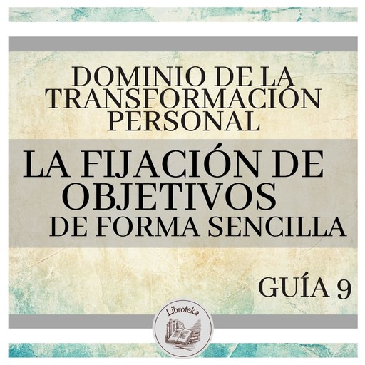 Dominio de la Transformación Personal: Guía 9: La Fijación De Objetivos De Forma Sencilla, LIBROTEKA