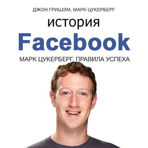 Краткая биография Марка Цукерберга — и его социальной сети. Джон Гришэм, Марк Цукерберг «История Facebook. Марк Цукерберг. Правила успеха»