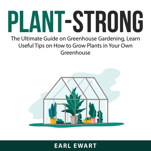 Plant-Strong: The Ultimate Guide on Greenhouse Gardening, Learn Useful Tips on How to Grow Plants in Your Own Greenhouse, Earl Ewart