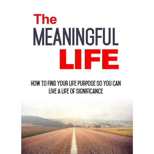 The Meaningful Life - How to Find Your Life Purpose So You Can Live a Life of Significance, Empowered Living