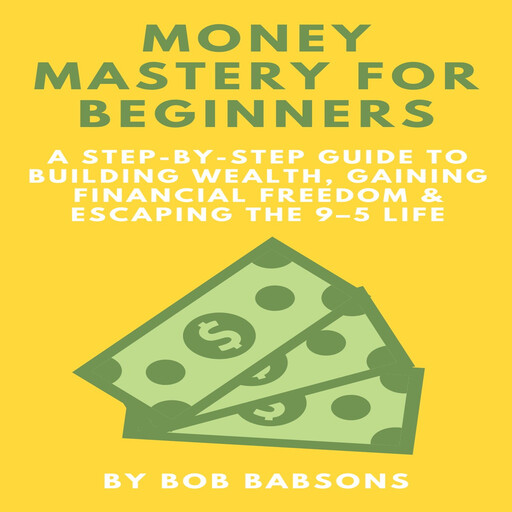 Money Mastery for Beginners: A Step-by-Step Guide to Building Wealth, Gaining Financial Freedom & Escaping the 9–5 Life, Bob Babsons