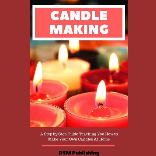 Candle Making: A Step by Step Guide Teaching You How to Make Your Own Homemade Candles, DSM Publishing